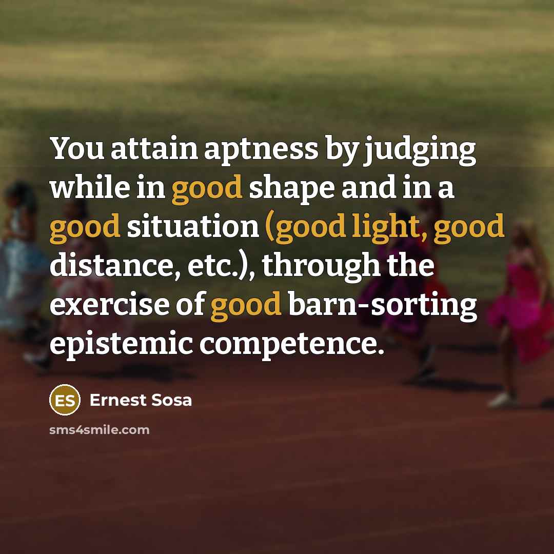 “You attain aptness by judging while in good shape and in a good situation (good light, good distance, etc.), through the exercise of good barn-sorting epistemic competence.” quote by Ernest Sosa