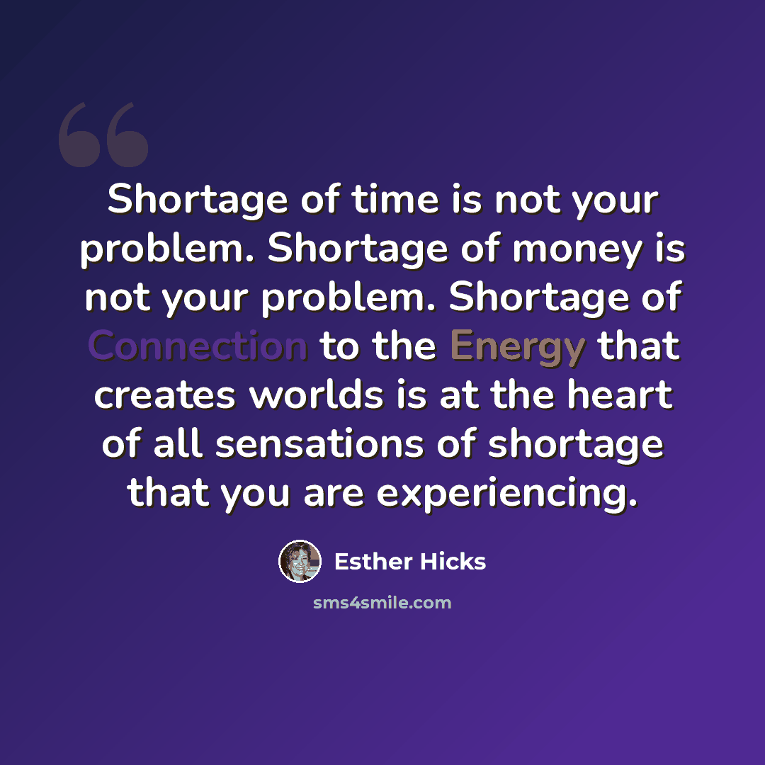 “Shortage of time is not your problem. Shortage of money is not your problem. Shortage of Connection to the Energy that creates worlds is at the heart of all sensations of shortage that you are experiencing.” quote by Esther Hicks
