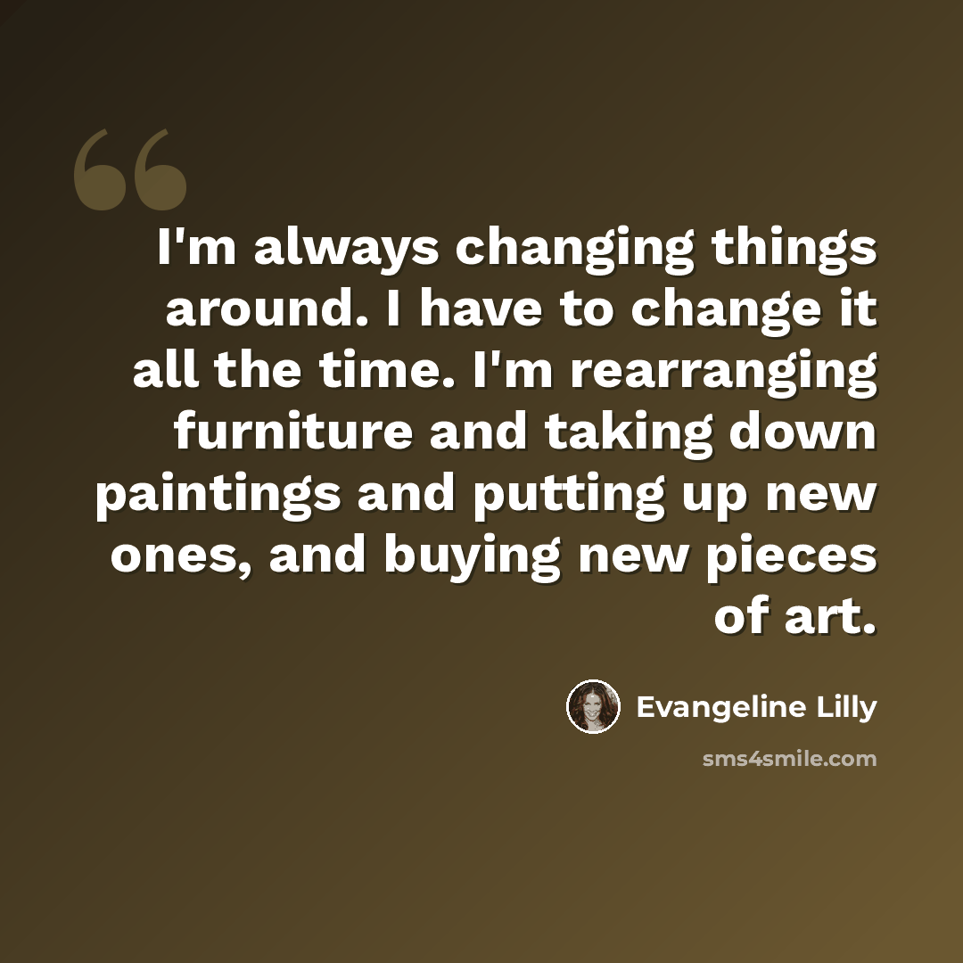 “I'm always changing things around. I have to change it all the time. I'm rearranging furniture and taking down paintings and putting up new ones, and buying new pieces of art.” quote by Evangeline Lilly