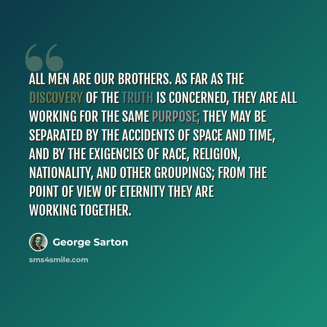 “All men are our brothers. As far as the discovery of the truth is concerned, they are all working for the same purpose; they may be separated by the accidents of space and time, and by the exigencies of race, religion, nationality, and other groupings; from the point of view of eternity they are…” quote by George Sarton