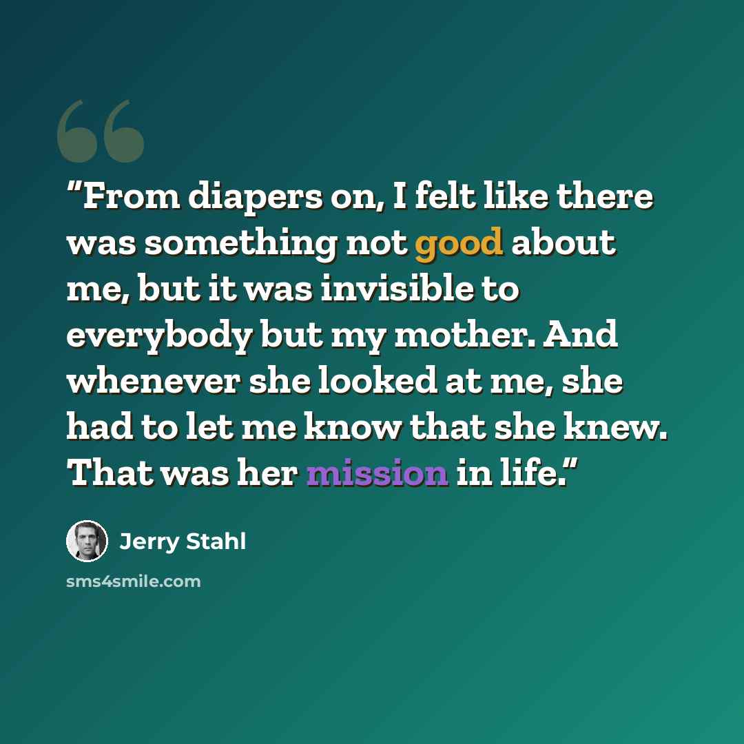 “From diapers on, I felt like there was something not good about me, but it was invisible to everybody but my mother. And whenever she looked at me, she had to let me know that she knew. That was her mission in life.” quote by Jerry Stahl