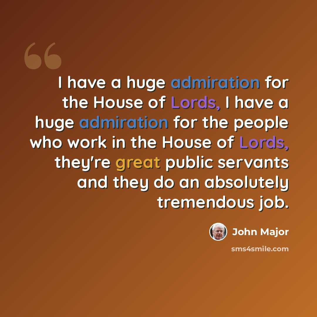 “I have a huge admiration for the House of Lords, I have a huge admiration for the people who work in the House of Lords, they're great public servants and they do an absolutely tremendous job.” quote by John Major