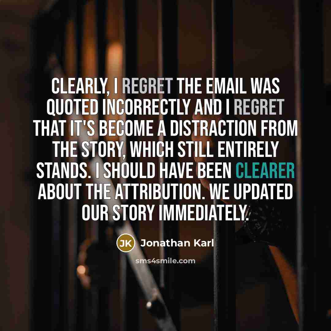 “Clearly, I regret the email was quoted incorrectly and I regret that it's become a distraction from the story, which still entirely stands. I should have been clearer about the attribution. We updated our story immediately.” quote by Jonathan Karl
