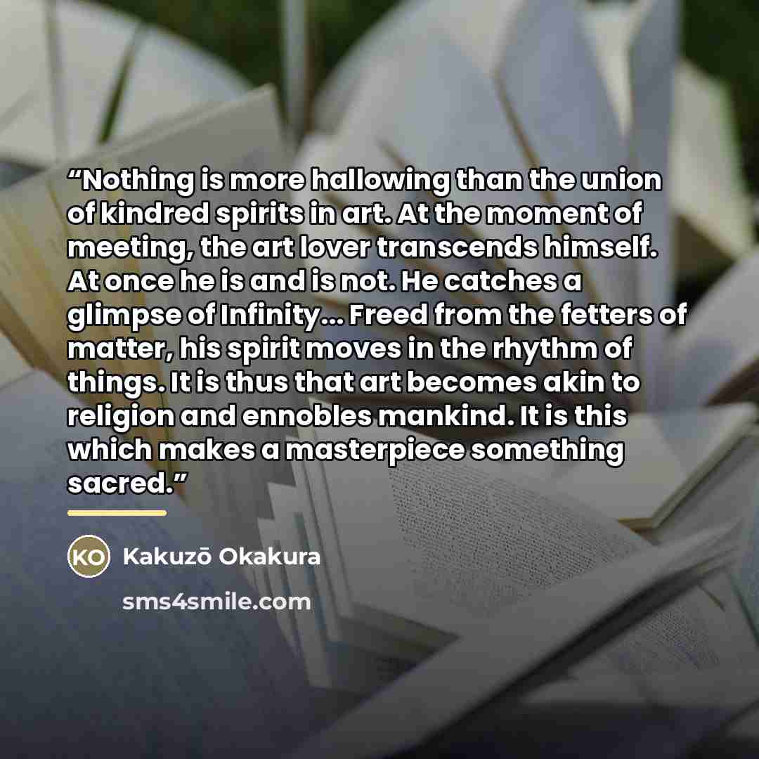 “Nothing is more hallowing than the union of kindred spirits in art. At the moment of meeting, the art lover transcends himself. At once he is and is not. He catches a glimpse of Infinity... Freed from the fetters of matter, his spirit moves in the rhythm of things. It is thus that art becomes akin…” quote by Kakuzō Okakura