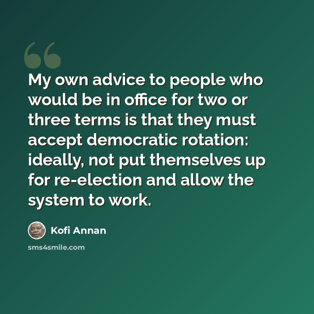 “My own advice to people who would be in office for two or three terms is that they must accept democratic rotation: ideally, not put themselves up for re-election and allow the system to work.” quote by Kofi Annan