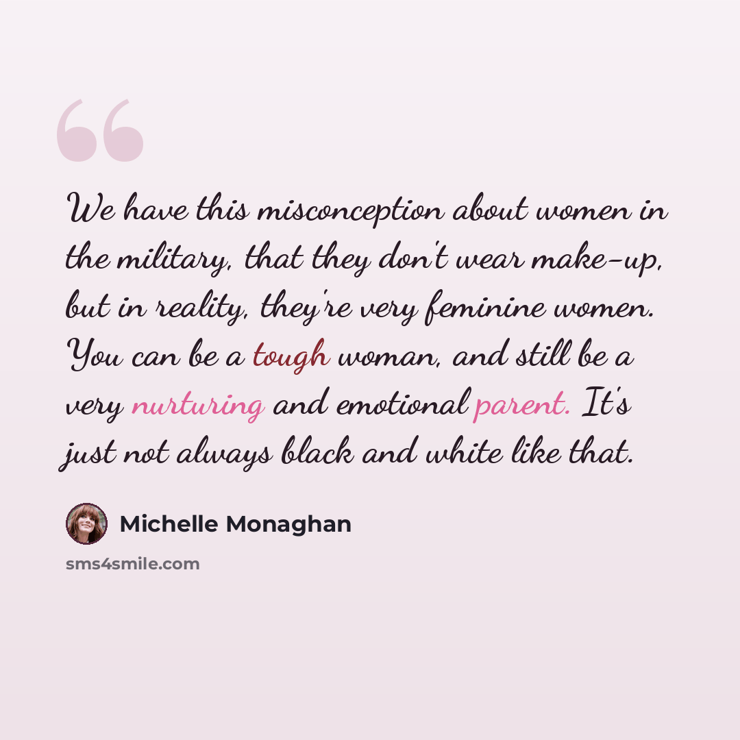 “We have this misconception about women in the military, that they don't wear make-up, but in reality, they're very feminine women. You can be a tough woman, and still be a very nurturing and emotional parent. It's just not always black and white like that.” quote by Michelle Monaghan