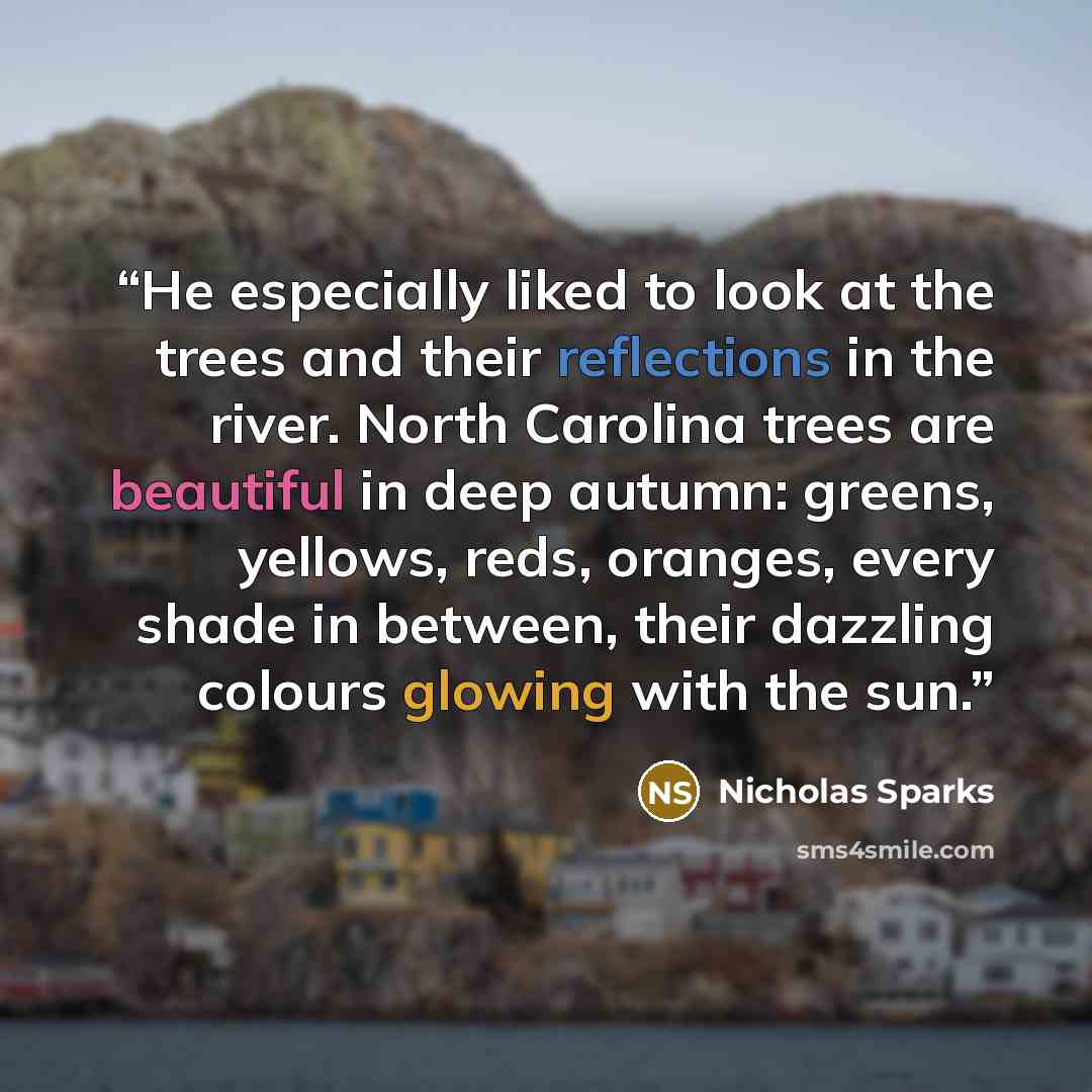 “He especially liked to look at the trees and their reflections in the river. North Carolina trees are beautiful in deep autumn: greens, yellows, reds, oranges, every shade in between, their dazzling colours glowing with the sun.” quote by Nicholas Sparks