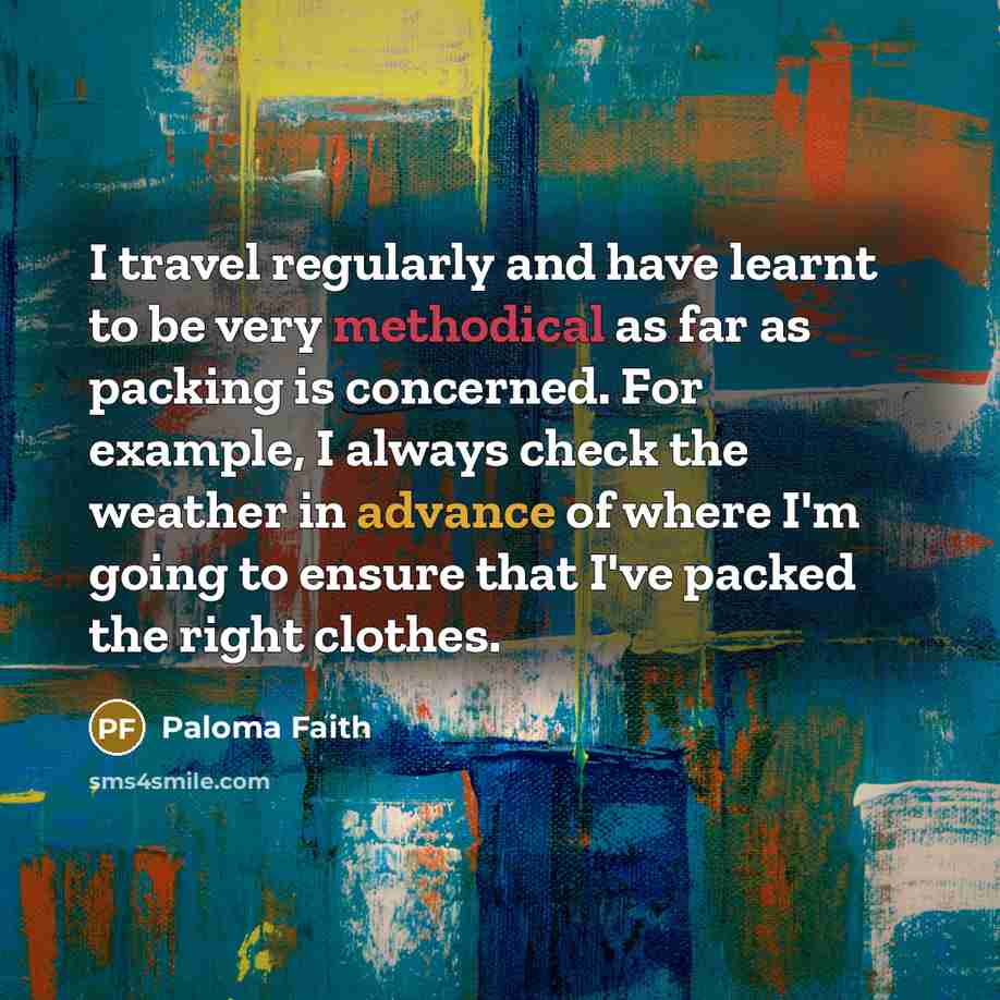 “I travel regularly and have learnt to be very methodical as far as packing is concerned. For example, I always check the weather in advance of where I'm going to ensure that I've packed the right clothes.” quote by Paloma Faith