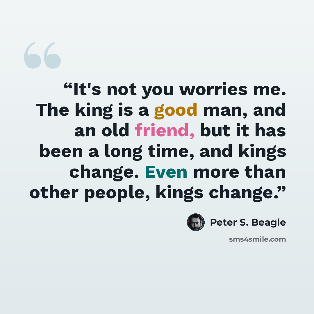 “It's not you worries me. The king is a good man, and an old friend, but it has been a long time, and kings change. Even more than other people, kings change.” quote by Peter S. Beagle