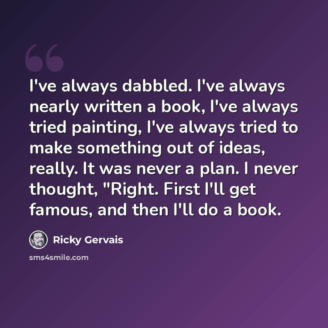 “I've always dabbled. I've always nearly written a book, I've always tried painting, I've always tried to make something out of ideas, really. It was never a plan. I never thought, "Right. First I'll get famous, and then I'll do a book.” quote by Ricky Gervais