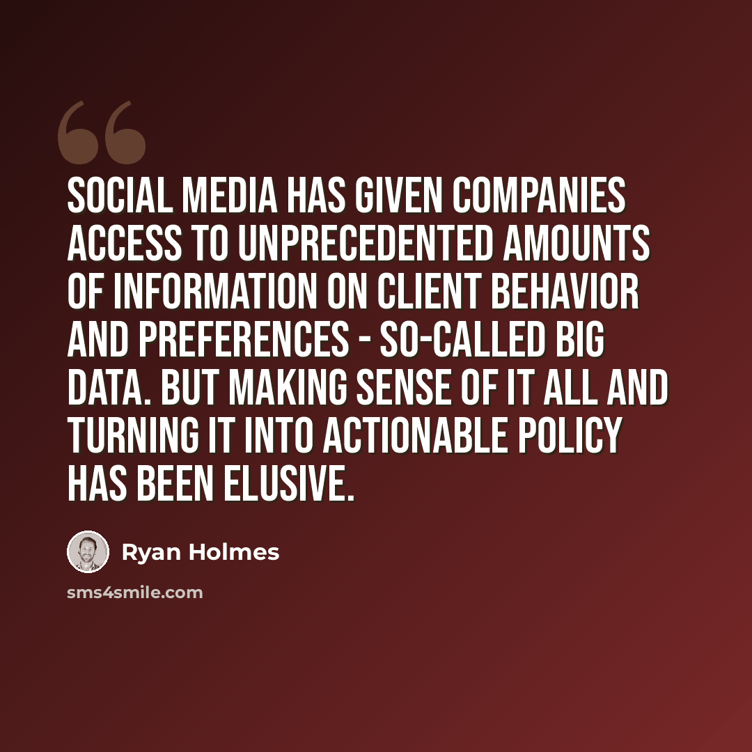 “Social media has given companies access to unprecedented amounts of information on client behavior and preferences - so-called Big Data. But making sense of it all and turning it into actionable policy has been elusive.” quote by Ryan Holmes