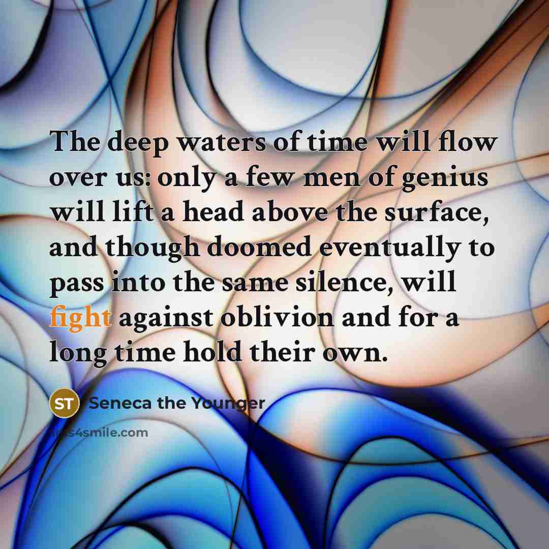 “The deep waters of time will flow over us: only a few men of genius will lift a head above the surface, and though doomed eventually to pass into the same silence, will fight against oblivion and for a long time hold their own.” quote by Seneca the Younger