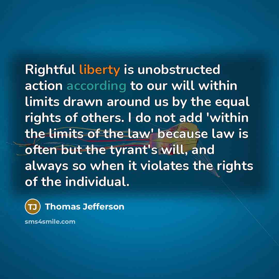 “Rightful liberty is unobstructed action according to our will within limits drawn around us by the equal rights of others. I do not add 'within the limits of the law' because law is often but the tyrant's will, and always so when it violates the rights of the individual.” quote by Thomas Jefferson