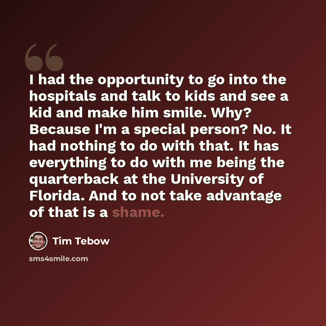 “I had the opportunity to go into the hospitals and talk to kids and see a kid and make him smile. Why? Because I'm a special person? No. It had nothing to do with that. It has everything to do with me being the quarterback at the University of Florida. And to not take advantage of that is a shame.” quote by Tim Tebow