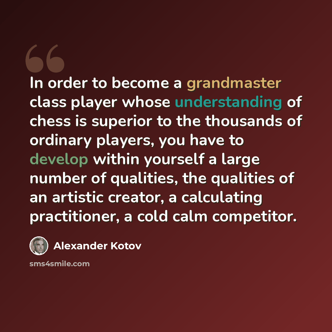 “In order to become a grandmaster class player whose understanding of chess is superior to the thousands of ordinary players, you have to develop within yourself a large number of qualities, the qualities of an artistic creator, a calculating practitioner, a cold calm competitor.” quote by Alexander Kotov