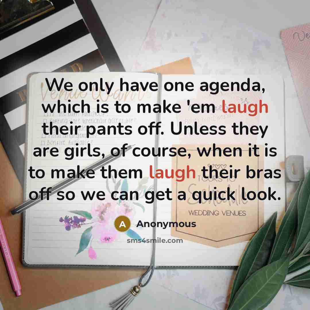 “We only have one agenda, which is to make 'em laugh their pants off. Unless they are girls, of course, when it is to make them laugh their bras off so we can get a quick look.” quote by Anonymous