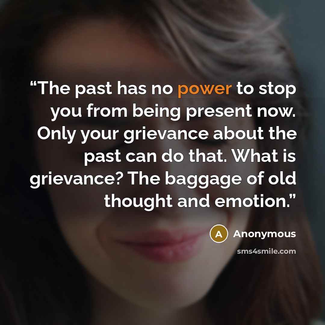“The past has no power to stop you from being present now. Only your grievance about the past can do that. What is grievance? The baggage of old thought and emotion.” quote by Anonymous