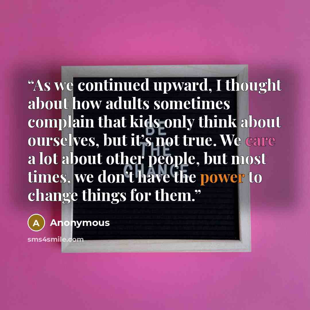 “As we continued upward, I thought about how adults sometimes complain that kids only think about ourselves, but it’s not true. We care a lot about other people, but most times, we don’t have the power to change things for them.” quote by Anonymous