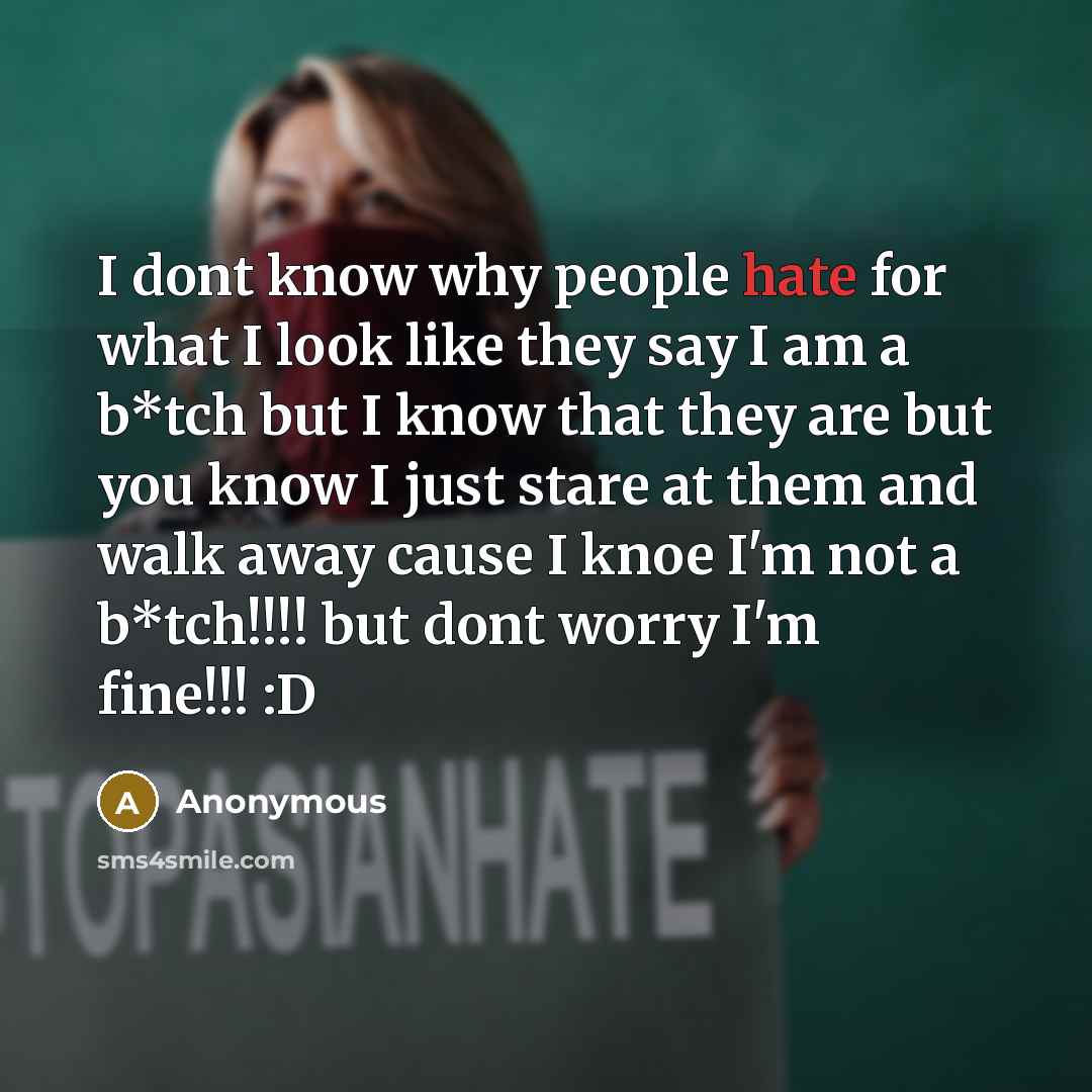 “I dont know why people hate for what I look like they say I am a b*tch but I know that they are but you know I just stare at them and walk away cause I knoe I'm not a b*tch!!!! but dont worry I'm fine!!! :D” quote by Anonymous