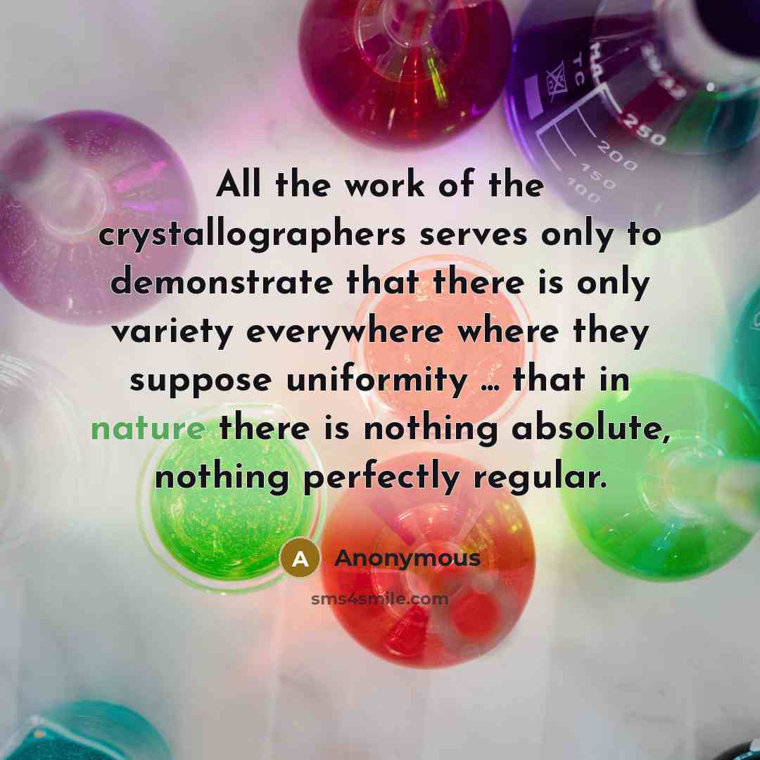 “All the work of the crystallographers serves only to demonstrate that there is only variety everywhere where they suppose uniformity ... that in nature there is nothing absolute, nothing perfectly regular.” quote by Anonymous