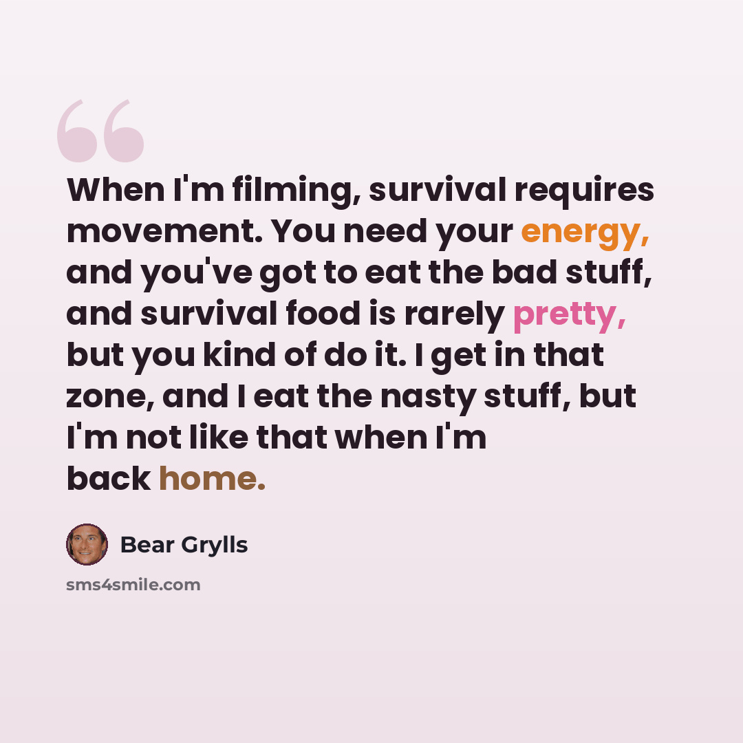 “When I'm filming, survival requires movement. You need your energy, and you've got to eat the bad stuff, and survival food is rarely pretty, but you kind of do it. I get in that zone, and I eat the nasty stuff, but I'm not like that when I'm back home.” quote by Bear Grylls