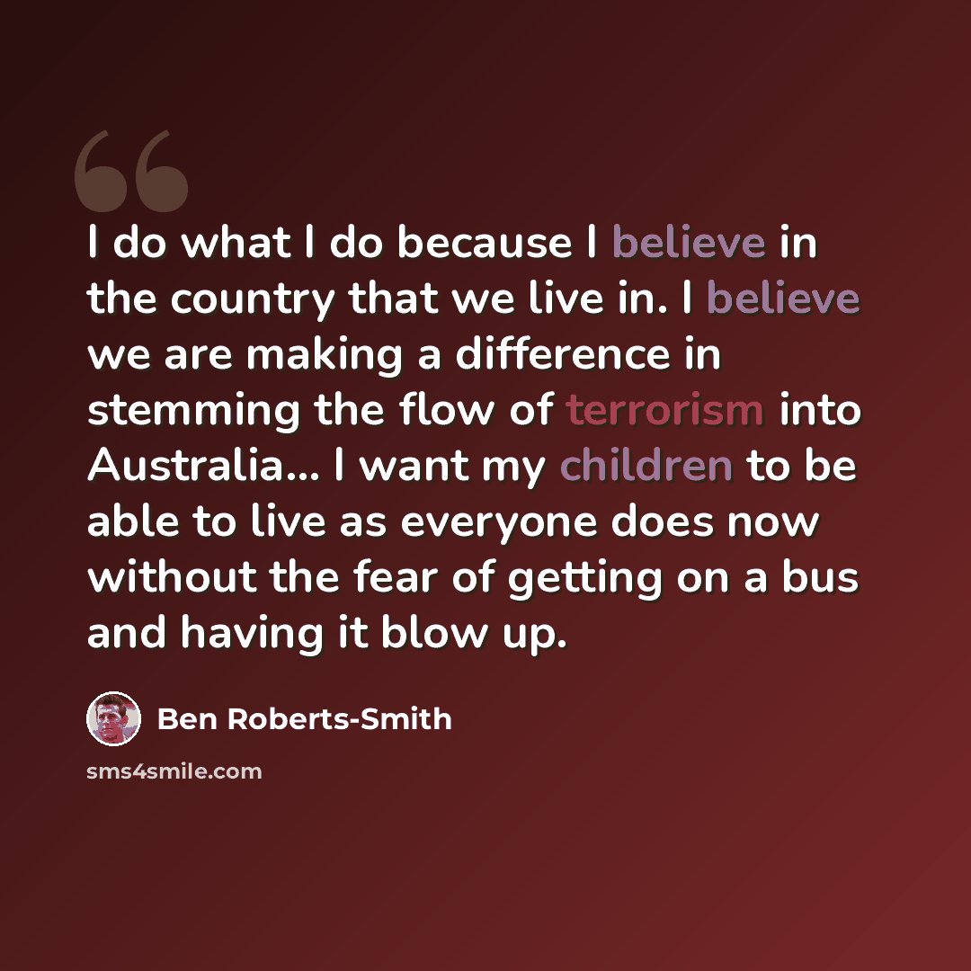“I do what I do because I believe in the country that we live in. I believe we are making a difference in stemming the flow of terrorism into Australia... I want my children to be able to live as everyone does now without the fear of getting on a bus and having it blow up.” quote by Ben Roberts-Smith