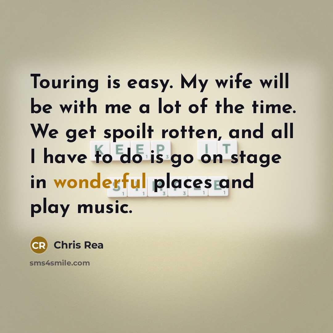 “Touring is easy. My wife will be with me a lot of the time. We get spoilt rotten, and all I have to do is go on stage in wonderful places and play music.” quote by Chris Rea