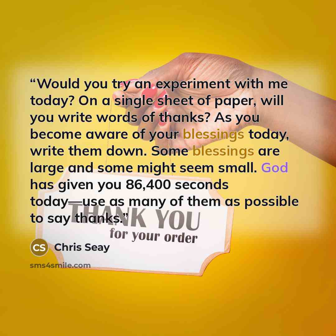 “Would you try an experiment with me today? On a single sheet of paper, will you write words of thanks? As you become aware of your blessings today, write them down. Some blessings are large and some might seem small. God has given you 86,400 seconds today—use as many of them as possible to say…” quote by Chris Seay