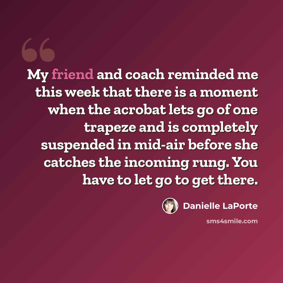 “My friend and coach reminded me this week that there is a moment when the acrobat lets go of one trapeze and is completely suspended in mid-air before she catches the incoming rung. You have to let go to get there.” quote by Danielle LaPorte