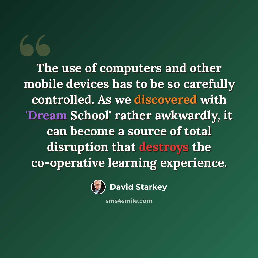 “The use of computers and other mobile devices has to be so carefully controlled. As we discovered with 'Dream School' rather awkwardly, it can become a source of total disruption that destroys the co-operative learning experience.” quote by David Starkey