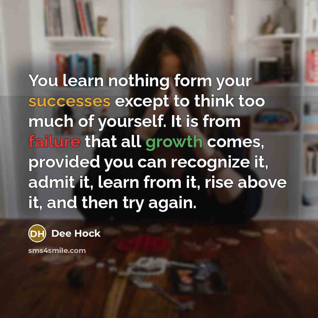 “You learn nothing form your successes except to think too much of yourself. It is from failure that all growth comes, provided you can recognize it, admit it, learn from it, rise above it, and then try again.” quote by Dee Hock