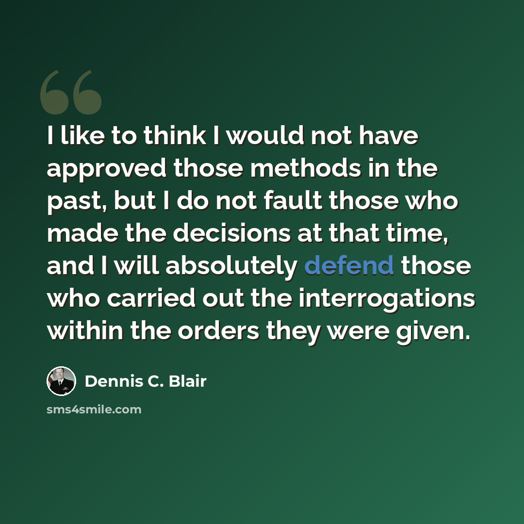“I like to think I would not have approved those methods in the past, but I do not fault those who made the decisions at that time, and I will absolutely defend those who carried out the interrogations within the orders they were given.” quote by Dennis C. Blair