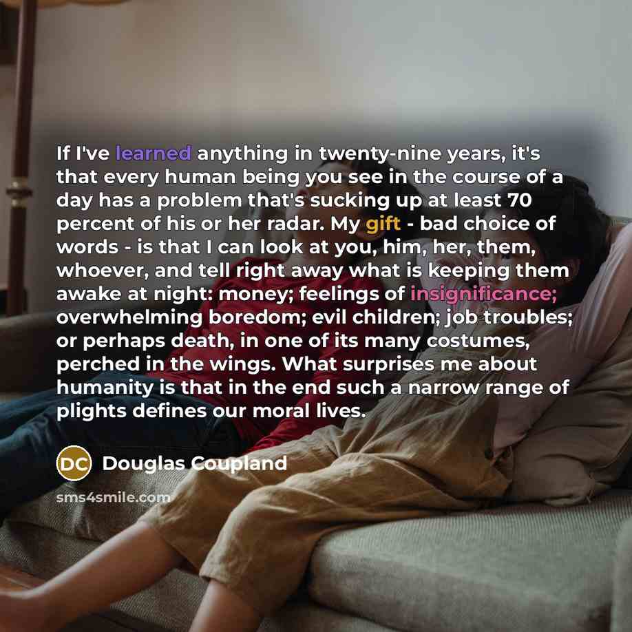 “If I've learned anything in twenty-nine years, it's that every human being you see in the course of a day has a problem that's sucking up at least 70 percent of his or her radar. My gift - bad choice of words - is that I can look at you, him, her, them, whoever, and tell right away what is keeping…” quote by Douglas Coupland