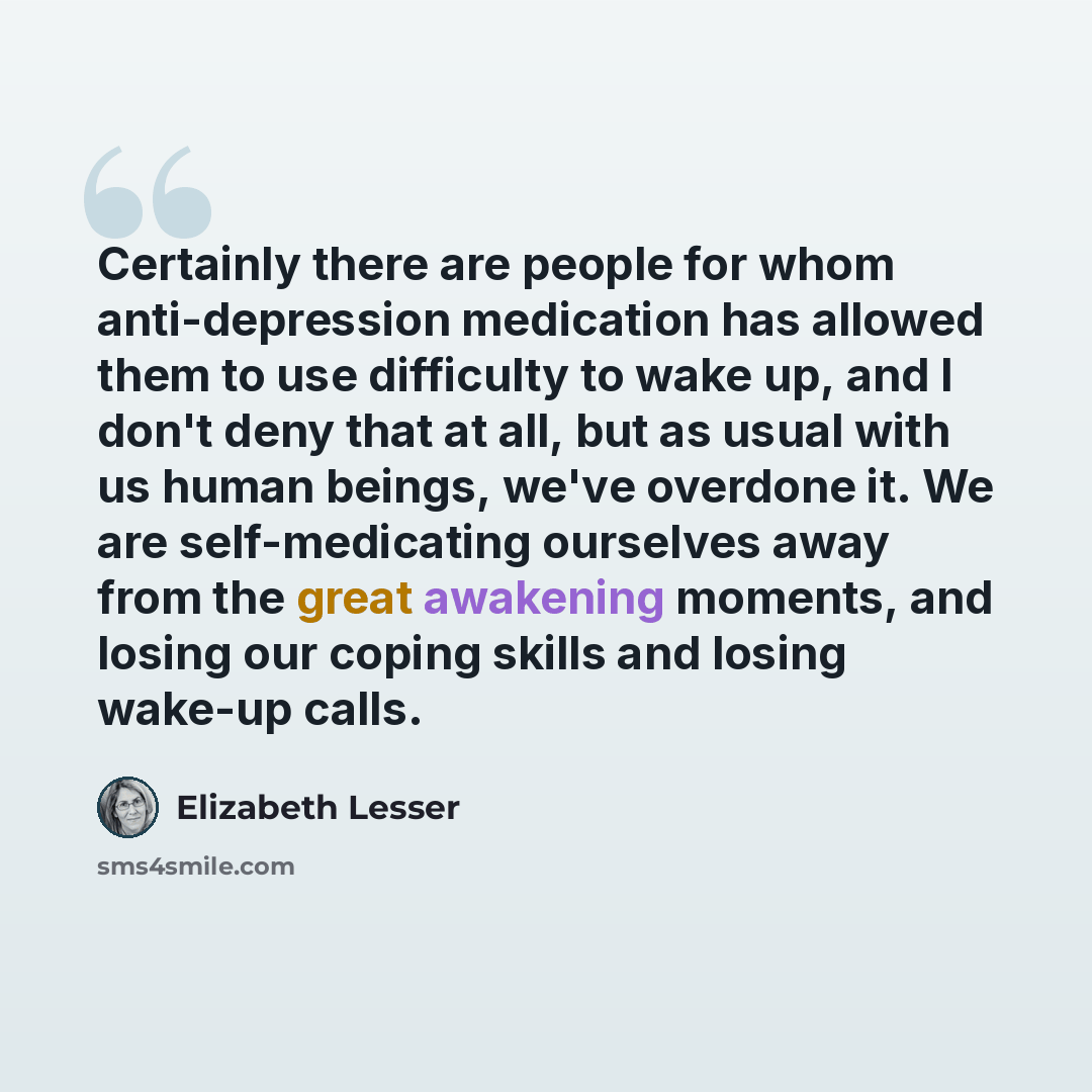 “Сertainly there are people for whom anti-depression medication has allowed them to use difficulty to wake up, and I don't deny that at all, but as usual with us human beings, we've overdone it. We are self-medicating ourselves away from the great awakening moments, and losing our coping skills and…” quote by Elizabeth Lesser