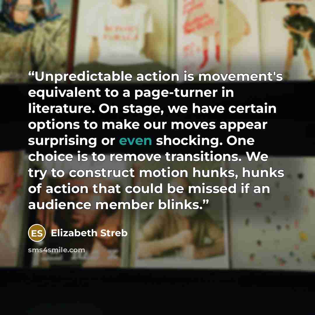 “Unpredictable action is movement's equivalent to a page-turner in literature. On stage, we have certain options to make our moves appear surprising or even shocking. One choice is to remove transitions. We try to construct motion hunks, hunks of action that could be missed if an audience member…” quote by Elizabeth Streb
