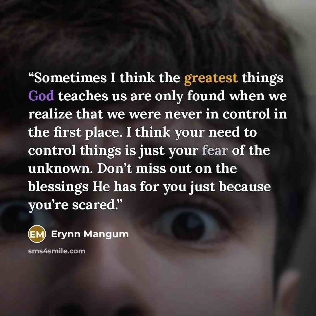 “Sometimes I think the greatest things God teaches us are only found when we realize that we were never in control in the first place. I think your need to control things is just your fear of the unknown. Don’t miss out on the blessings He has for you just because you’re scared.” quote by Erynn Mangum