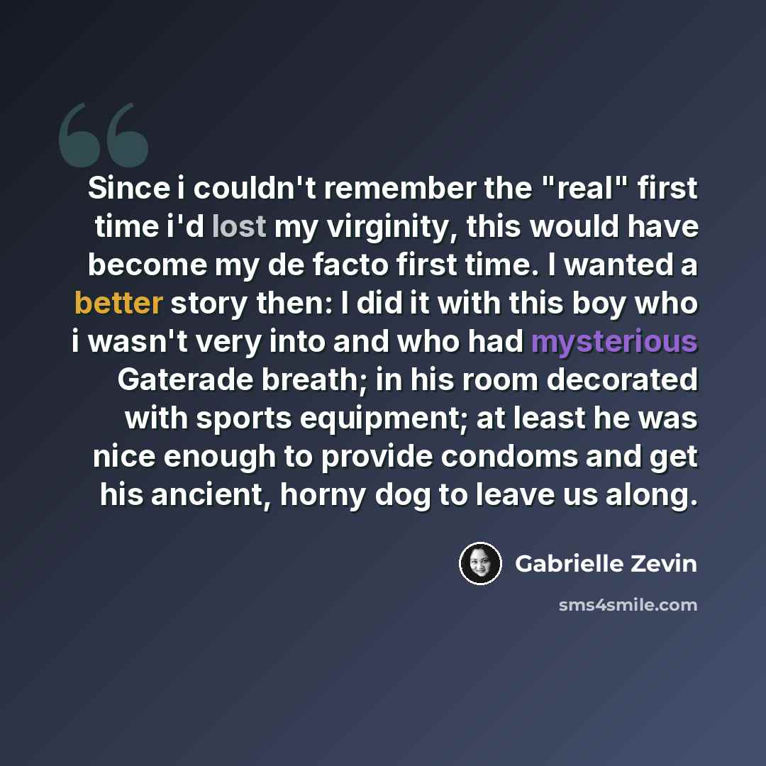 “Since i couldn't remember the "real" first time i'd lost my virginity, this would have become my de facto first time. I wanted a better story then: I did it with this boy who i wasn't very into and who had mysterious Gaterade breath; in his room decorated with sports equipment; at least he was…” quote by Gabrielle Zevin