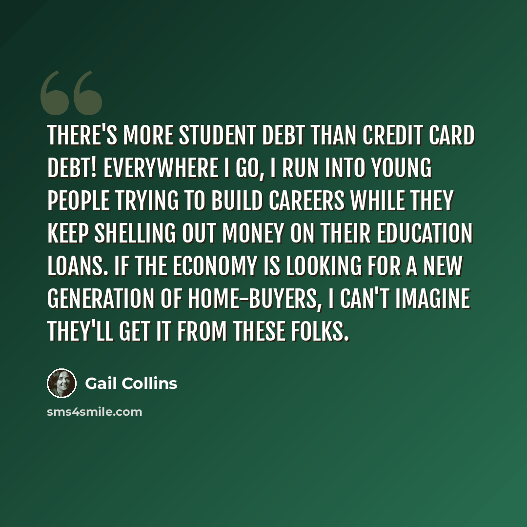 “There's more student debt than credit card debt! Everywhere I go, I run into young people trying to build careers while they keep shelling out money on their education loans. If the economy is looking for a new generation of home-buyers, I can't imagine they'll get it from these folks.” quote by Gail Collins