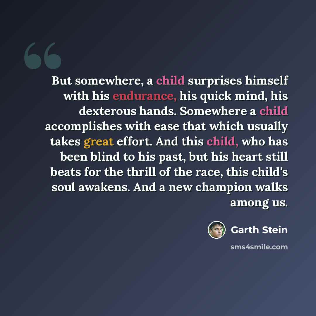 “But somewhere, a child surprises himself with his endurance, his quick mind, his dexterous hands. Somewhere a child accomplishes with ease that which usually takes great effort. And this child, who has been blind to his past, but his heart still beats for the thrill of the race, this child's soul…” quote by Garth Stein