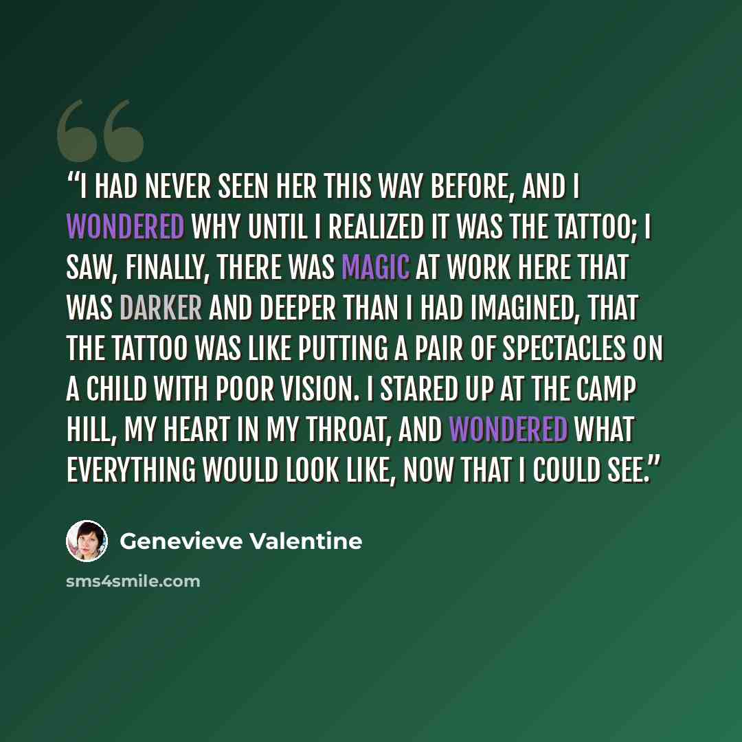 “I had never seen her this way before, and I wondered why until I realized it was the tattoo; I saw, finally, there was magic at work here that was darker and deeper than I had imagined, that the tattoo was like putting a pair of spectacles on a child with poor vision. I stared up at the camp hill…” quote by Genevieve Valentine