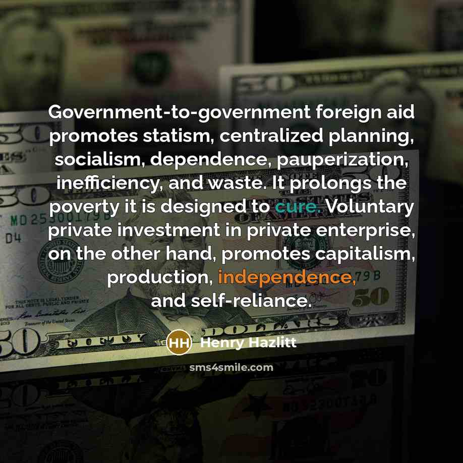 “Government-to-government foreign aid promotes statism, centralized planning, socialism, dependence, pauperization, inefficiency, and waste. It prolongs the poverty it is designed to cure. Voluntary private investment in private enterprise, on the other hand, promotes capitalism, production…” quote by Henry Hazlitt