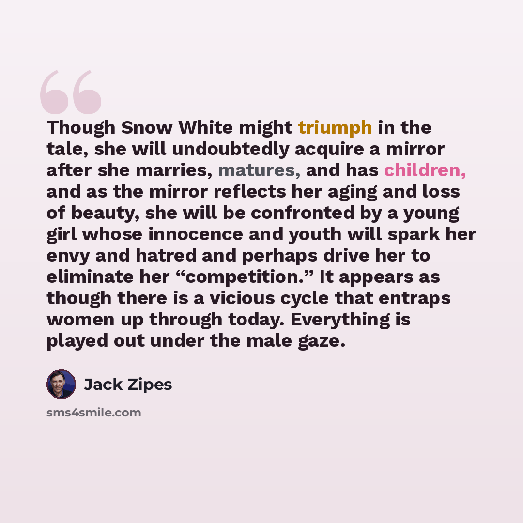 “Though Snow White might triumph in the tale, she will undoubtedly acquire a mirror after she marries, matures, and has children, and as the mirror reflects her aging and loss of beauty, she will be confronted by a young girl whose innocence and youth will spark her envy and hatred and perhaps…” quote by Jack Zipes