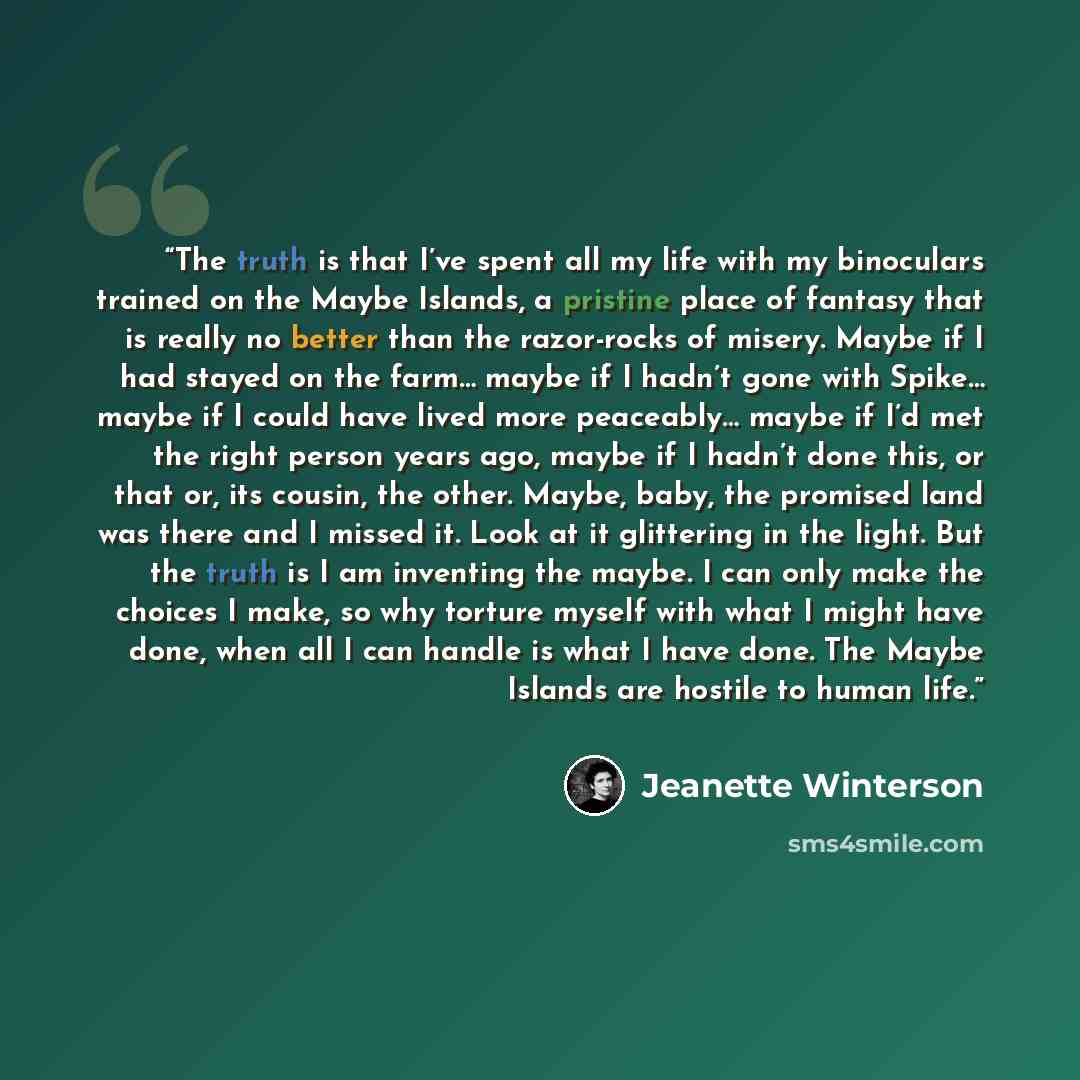 “The truth is that I’ve spent all my life with my binoculars trained on the Maybe Islands, a pristine place of fantasy that is really no better than the razor-rocks of misery. Maybe if I had stayed on the farm… maybe if I hadn’t gone with Spike… maybe if I could have lived more peaceably… maybe if…” quote by Jeanette Winterson
