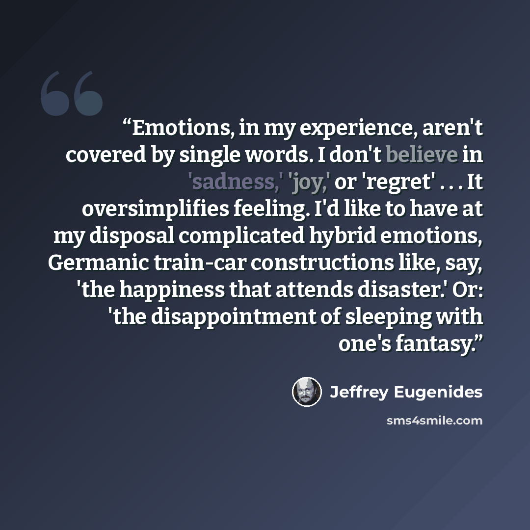 “Emotions, in my experience, aren't covered by single words. I don't believe in 'sadness,' 'joy,' or 'regret' . . . It oversimplifies feeling. I'd like to have at my disposal complicated hybrid emotions, Germanic train-car constructions like, say, 'the happiness that attends disaster.' Or: 'the…” quote by Jeffrey Eugenides