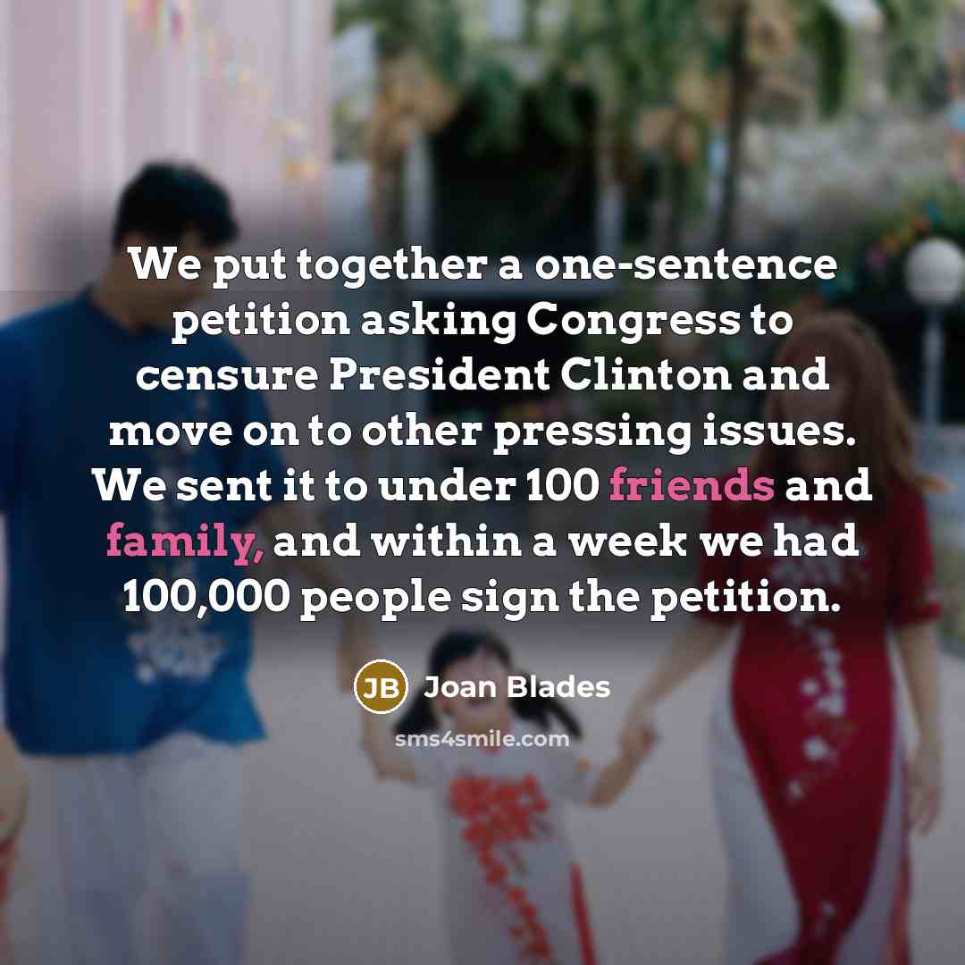 “We put together a one-sentence petition asking Congress to censure President Clinton and move on to other pressing issues. We sent it to under 100 friends and family, and within a week we had 100,000 people sign the petition.” quote by Joan Blades