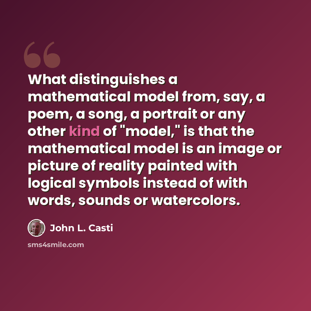 “What distinguishes a mathematical model from, say, a poem, a song, a portrait or any other kind of "model," is that the mathematical model is an image or picture of reality painted with logical symbols instead of with words, sounds or watercolors.” quote by John L. Casti