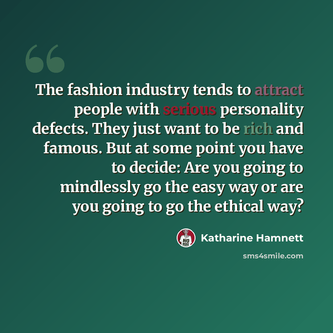 “The fashion industry tends to attract people with serious personality defects. They just want to be rich and famous. But at some point you have to decide: Are you going to mindlessly go the easy way or are you going to go the ethical way?” quote by Katharine Hamnett