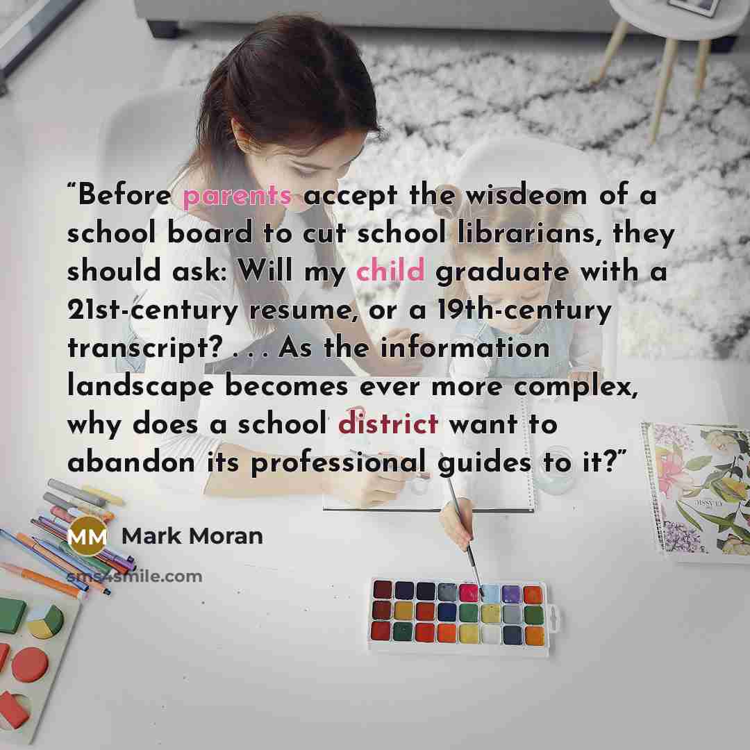 “Before parents accept the wisdeom of a school board to cut school librarians, they should ask: Will my child graduate with a 21st-century resume, or a 19th-century transcript? . . . As the information landscape becomes ever more complex, why does a school district want to abandon its professional…” quote by Mark Moran