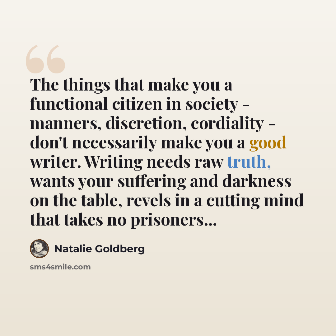 “The things that make you a functional citizen in society - manners, discretion, cordiality - don't necessarily make you a good writer. Writing needs raw truth, wants your suffering and darkness on the table, revels in a cutting mind that takes no prisoners...” quote by Natalie Goldberg
