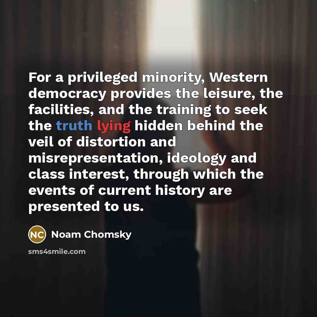 “For a privileged minority, Western democracy provides the leisure, the facilities, and the training to seek the truth lying hidden behind the veil of distortion and misrepresentation, ideology and class interest, through which the events of current history are presented to us.” quote by Noam Chomsky